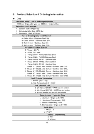 16
8、Product Selection & Ordering Information
 701
Maximum Range / Type of detecting component
30000mm/ Single cable type or 6000mm / single rod type
Explosion Proof Approval
P Standard (Without Approval)
I Intrinsically Safe（Exia IIC T6 Ga）
G Flameproof （Exd IIC T6 Gb）
Type of detecting component /Material
A Cable Φ8mm / Stainless Steel 304
B Cable Φ4mm / Stainless Steel 316L
C Rod Φ10mm / Stainless Steel 304
D Rod Φ10mm / Stainless Steel 316L
Process Connection /Material
G Thread G1½″ A
N Thread 1½″ NPT
C Flange DN50 PN16C / Stainless Steel
D Flange DN80 PN16C / Stainless Steel
E Flange DN100 PN16C / Stainless Steel
F Flange DN150 PN16C / Stainless Steel
H Flange DN200 PN16C / Stainless Steel
I Flange 2〞150LBS ANSI Convex / Stainless Steel 316L
J Flange 3〞150LBS ANSI Convex / Stainless Steel 316L
K Flange 4〞150LBS ANSI Convex / Stainless Steel 316L
L Flange 6〞150LBS ANSI Convex / Stainless Steel 316L
M Flange 8〞150LBS ANSI Convex / Stainless Steel 316 L
Seal / Process Temperature
1. Normal (-40～130)℃
2. High Temperature (-40～250)℃
The Electronic Unit
3 (4~20) mA / 24V DC / HART two wire system
4 (4~20) mA / 220V AC / HART four wire system
5 RS485 Modbus / 6~24V four wire system
Outer Covering / Protection Class
L Aluminum / Single cavity / IP67
H Aluminum / Double cavity / IP67
G Plastic / Single cavity / IP65
K Stainless steel / Single cavity / IP67
Cable Line
M M 20 x 1.5
N ½″ NPT
Display / Programming
A With
X Without
 