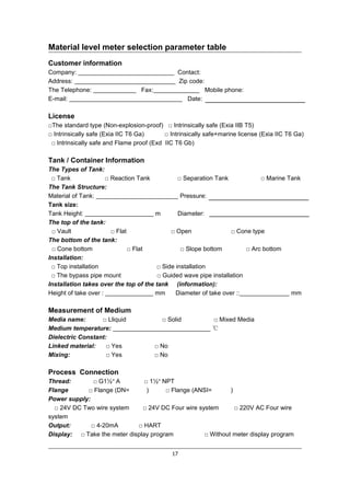 17
Material level meter selection parameter table
Customer information
Company: Contact:
Address: Zip code:
The Telephone: Fax: Mobile phone:
E-mail: Date:
License
□The standard type (Non-explosion-proof) □ Intrinsically safe (Exia IIB T5)
□ Intrinsically safe (Exia IIC T6 Ga) □ Intrinsically safe+marine license (Exia IIC T6 Ga)
□ Intrinsically safe and Flame proof (Exd IIC T6 Gb)
Tank / Container Information
The Types of Tank:
□ Tank □ Reaction Tank □ Separation Tank □ Marine Tank
The Tank Structure:
Material of Tank: Pressure:
Tank size:
Tank Height: m Diameter:
The top of the tank:
□ Vault □ Flat □ Open □ Cone type
The bottom of the tank:
□ Cone bottom □ Flat □ Slope bottom □ Arc bottom
Installation:
□ Top installation □ Side installation
□ The bypass pipe mount □ Guided wave pipe installation
Installation takes over the top of the tank (information):
Height of take over : mm Diameter of take over :: mm
Measurement of Medium
Media name: □ Lliquid □ Solid □ Mixed Media
Medium temperature: ℃
Dielectric Constant:
Linked material: □ Yes □ No
Mixing: □ Yes □ No
Process Connection
Thread: □ G1½″ A □ 1½″ NPT
Flange □ Flange (DN= ) □ Flange (ANSI= )
Power supply:
□ 24V DC Two wire system □ 24V DC Four wire system □ 220V AC Four wire
system
Output: □ 4-20mA □ HART
Display: □ Take the meter display program □ Without meter display program
 