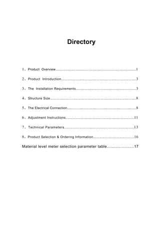 Directory
1、Product Overview...............................................................................1
2、Product Introduction....................................................................3
3、The Installation Requirements........................................................3
4、Structure Size................................................................................8
5、The Electrical Connection..................................................................8
6、Adjustment Instructions.............................................................11
7、Technical Parameters...........................................................13
8、Product Selection & Ordering Information.....................................16
Material level meter selection parameter table......................17
 