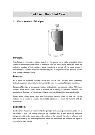 1
1、Measurement Principle
Principle：
High-frequency microwave pulses issued by the guided wave radar propagate along
detection components (steel cable or steel rod), met the media to be measured, since the
dielectric constant of the mutation, cause reflections, a portion of the pulse energy is
reflected back. Transmit pulse and the reflected pulse is proportional to the distance and the
time interval measured media.
Features：
As a result of advanced microprocessor and unique cho Discovery echo processing
technology, guided wave radar level meter can be used in a variety of complex conditions.
Because of the type of process connections and detection components, making 70X Series
Guided Wave Radar Level Meter is suitable for a variety of complex conditions and
applications. Such as: high temperature, high pressure and low dielectric constant media.
Pulsed work, guided wave radar level instruments transmit power is very low, can be
installed in a variety of metals, non-metallic container, no harm to humans and the
environment.
Explanation：
Guided Wave Radar is a time travel to the principle of measuring instruments, radar run at
the speed of light, the running time can be converted into a level signal by electronic
components. When the pulse reaches the surface of the material, the pulse is reflected back
and is received by the receiving container inside the instrument, the distance the signal is
converted to level signals.
Guided Wave Radar Level Meter
 