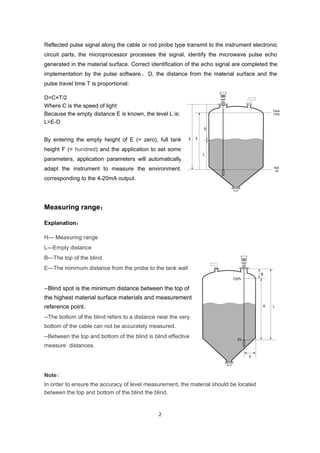 2
Reflected pulse signal along the cable or rod probe type transmit to the instrument electronic
circuit parts, the microprocessor processes the signal, identify the microwave pulse echo
generated in the material surface. Correct identification of the echo signal are completed the
implementation by the pulse software ， D, the distance from the material surface and the
pulse travel time T is proportional:
D=C×T/2
Where C is the speed of light
Because the empty distance E is known, the level L is:
L=E-D
By entering the empty height of E (= zero), full tank
height F (= hundred) and the application to set some
parameters, application parameters will automatically
adapt the instrument to measure the environment,
corresponding to the 4-20mA output.
Measuring range：
Explanation：
H--- Measuring range
L---Empty distance
B---The top of the blind
E---The minimum distance from the probe to the tank wall
--Blind spot is the minimum distance between the top of
the highest material surface materials and measurement
reference point.
--The bottom of the blind refers to a distance near the very
bottom of the cable can not be accurately measured.
--Between the top and bottom of the blind is blind effective
measure distances.
Note:
In order to ensure the accuracy of level measurement, the material should be located
between the top and bottom of the blind the blind.
 