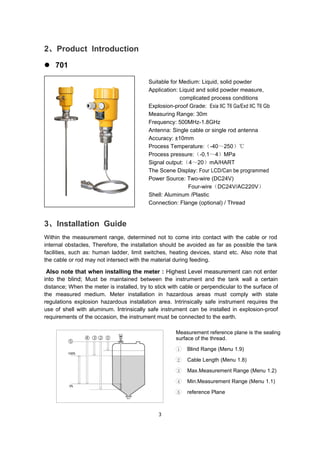 3
2、Product Introduction
 701
Suitable for Medium: Liquid, solid powder
Application: Liquid and solid powder measure,
complicated process conditions
Explosion-proof Grade: Exia IIC T6 Ga/Exd IIC T6 Gb
Measuring Range: 30m
Frequency: 500MHz-1.8GHz
Antenna: Single cable or single rod antenna
Accuracy: ±10mm
Process Temperature:（-40～250）℃
Process pressure:（-0.1～4）MPa
Signal output:（4～20）mA/HART
The Scene Display: Four LCD/Can be programmed
Power Source: Two-wire (DC24V)
Four-wire（DC24V/AC220V）
Shell: Aluminum /Plastic
Connection: Flange (optional) / Thread
3、Installation Guide
Within the measurement range, determined not to come into contact with the cable or rod
internal obstacles, Therefore, the installation should be avoided as far as possible the tank
facilities, such as: human ladder, limit switches, heating devices, stand etc. Also note that
the cable or rod may not intersect with the material during feeding.
Also note that when installing the meter : Highest Level measurement can not enter
into the blind; Must be maintained between the instrument and the tank wall a certain
distance; When the meter is installed, try to stick with cable or perpendicular to the surface of
the measured medium. Meter installation in hazardous areas must comply with state
regulations explosion hazardous installation area. Intrinsically safe instrument requires the
use of shell with aluminum. Intrinsically safe instrument can be installed in explosion-proof
requirements of the occasion, the instrument must be connected to the earth.
Measurement reference plane is the sealing
surface of the thread.
1 Blind Range (Menu 1.9)
2 Cable Length (Menu 1.8)
3 Max.Measurement Range (Menu 1.2)
4 Min.Measurement Range (Menu 1.1)
5 reference Plane
 