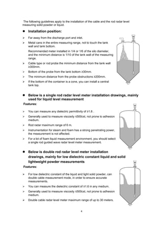 4
The following guidelines apply to the installation of the cable and the rod radar level
measuring solid powder or liquid.
 Installation position:
 Far away from the discharge port and inlet.
 Metal cans in the entire measuring range, not to touch the tank
wall and tank bottom.
Recommended meter installed in 1/4 or 1/6 of the silo diameter,
and the minimum distance is 1/10 of the tank wall of the measuring
range.
 Cable type or rod probe the minimum distance from the tank wall
≥300mm.
 Bottom of the probe from the tank bottom ≥30mm.
 The minimum distance from the probe obstructions ≥200mm.
 If the bottom of the container is a cone, you can install a central
tank top.
 Below is a single rod radar level meter installation drawings, mainly
used for liquid level measurement
Features:
 You can measure any dielectric permittivity of ≥1.8 .
 Generally used to measure viscosity ≤500cst, not prone to adhesion
medium.
 Rod radar maximum range of 6 m.
 Instrumentation for steam and foam has a strong penetrating power,
the measurement is not affected.
 For a lot of foam liquid measurement environment, you should select
a single rod guided wave radar level meter measurement.
 Below is double rod radar level meter installation
drawings, mainly for low dielectric constant liquid and solid
lightweight powder measurements
Features:
 For low dielectric constant of the liquid and light solid powder, can
double cable measurement mode, in order to ensure accurate
measurements.
 You can measure the dielectric constant of ≥1.6 in any medium.
 Generally used to measure viscosity ≤500cst, not prone to adhesion
medium.
 Double cable radar level meter maximum range of up to 30 meters.
 