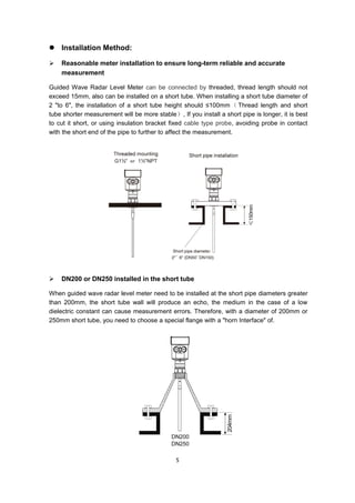 5
 Installation Method:
 Reasonable meter installation to ensure long-term reliable and accurate
measurement
Guided Wave Radar Level Meter can be connected by threaded, thread length should not
exceed 15mm, also can be installed on a short tube. When installing a short tube diameter of
2 "to 6", the installation of a short tube height should ≤100mm （ Thread length and short
tube shorter measurement will be more stable）, If you install a short pipe is longer, it is best
to cut it short, or using insulation bracket fixed cable type probe, avoiding probe in contact
with the short end of the pipe to further to affect the measurement.
 DN200 or DN250 installed in the short tube
When guided wave radar level meter need to be installed at the short pipe diameters greater
than 200mm, the short tube wall will produce an echo, the medium in the case of a low
dielectric constant can cause measurement errors. Therefore, with a diameter of 200mm or
250mm short tube, you need to choose a special flange with a "horn Interface" of.
 