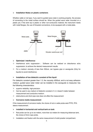 6
 Installation Notes on plastic containers
Whether cable or rod type, if you want to guided wave radar is working properly, the process
of connecting to the metal surface should be. When the guided wave radar mounted on a
plastic pot, If the tank top is plastic or other non-conductive material, the instrument needs
with metal flanges, the use of threaded connections, to be equipped with a metal plate.
 Optimized interference
 Interference echo suppression ： Software can be realized on disturbance echo
suppression, to achieve the desired measurement results.
 For a medium viscosity of less than 500cst, can bypass pipe or waveguide (Only for
liquids) to avoid interference.
 Installation of low dielectric constant of the liquid
For dielectric constant greater than 1.3, the viscosity ≤500cst, and is not easy adhesion
medium, guided wave radar meter can be installed in the waveguide is measured, has
the following characteristics:
 superior reliability, high-precision
 Can be used in any medium of dielectric constant ≥1.3, it doesn't matter between
measurement and conductive medium.
 obstructions and short pipe size does not affect the measurement
 Corrosive media measurement
If the measurement of corrosive media, the choice of rod or cable probe sets PTFE, PFA
sleeve measurement.
 installed in horizontal and vertical tank on tank
 Rod probe can be up to six meters, more than six meters for measuring distances tank,
the choice of 4mm rope probe.
 Installation and fixation with the same measurement of solid powder compartment.
 