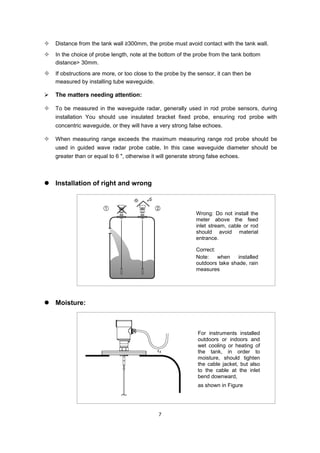 7
 Distance from the tank wall ≥300mm, the probe must avoid contact with the tank wall.
 In the choice of probe length, note at the bottom of the probe from the tank bottom
distance> 30mm.
 If obstructions are more, or too close to the probe by the sensor, it can then be
measured by installing tube waveguide.
 The matters needing attention:
 To be measured in the waveguide radar, generally used in rod probe sensors, during
installation You should use insulated bracket fixed probe, ensuring rod probe with
concentric waveguide, or they will have a very strong false echoes.
 When measuring range exceeds the maximum measuring range rod probe should be
used in guided wave radar probe cable, In this case waveguide diameter should be
greater than or equal to 6 ", otherwise it will generate strong false echoes.
 Installation of right and wrong
 Moisture:
Wrong: Do not install the
meter above the feed
inlet stream, cable or rod
should avoid material
entrance.
Correct:
Note: when installed
outdoors take shade, rain
measures
For instruments installed
outdoors or indoors and
wet cooling or heating of
the tank, in order to
moisture, should tighten
the cable jacket, but also
to the cable at the inlet
bend downward,
as shown in Figure
 