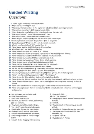 Victoria Vázquez De Maia
Guided Writing
Questions:
1. What is your name? My name is Samantha
2. Where are you from? o) I’m Irish.
3. What is your hometown like? r) The capital city is Dublin and Cork is an important city.
4. When did you come here? c) I first came here in 2008.
5. Where do you live here? q) Here I live in Cerdanyola, near the town hall.
6. What is your mother’s name? My mom’s name’s Ellen.
7. What is your father’s name? t)My dad’s name’s Patrick
8. Where do your parents live? e) They live in a small town called Dingle.
9. How many brothers and sisters do you have? l) I’m an only child.
10. Do you have a pet? f) Yes, I do. It’s a cat. Its name is Snowball.
11. What is your favorite food? s) It’s pasta. I love it!
12. What is your favorite drink? My favorite drink is coffee.
13. What foods don't you like? I don’t like fish.
14. What time do you wake up? I wake up at 7 o’clock.
15. What time do you usually go shopping? k) I usually do the shopping in the evening.
16. What time do you have breakfast? I have breakfast at half past seven.
17. What time do you have lunch? I have lunch at two o’clock.
18. What time do you have dinner? I have dinner at half past nine.
19. What time do you go to bed? I go to bed at eleven o’clock.
20. What exercise do you do? a) I go to the gym and run in the park.
21. How often do you exercise? I do exercise twice a week.
22. Do you live in a house or a flat? g) I live in a big flat near the train station.
23. How many bedrooms does it have? b) It has three bedrooms.
24. How many TVs do you have? Where are they? h) I have got one. It is in the living room
25. What’s your favourite TV programme? m) It’s “The Simpsons”
26. What do you do? j) I’m a biology student at Trinity College, Dublin
27. What do you like doing in your free time? n) I like going for a walk with my friends or listen to music.
28. What time do children in your country start school? p) They start early in the morning, at about 8
o’clock.
29. What is the weather like in your country? i) It’s cold in winter and warm in summer.
30. What famous places are there in your country? d) It is small, but there is a library, a swimming pool
and a cinema.
a) I go to the gym and run in the park.
b) It has three bedrooms.
c) I first came here in 2008.
d) It is small, but there is a library, a swimming
pool and a cinema.
e) They live in a small town called Dingle.
f) Yes, I do. It’s a cat. Its name is Snowball.
g) I live in a big flat near the train station.
h) I have got one. It is in the living room.
i) It’s cold in winter and warm in summer.
j) I’m a biology student at Trinity College,
Dublin.
k) I usually do the shopping in the evening.
l) I’m an only child.
m) It’s “ The Simpsons”.
n) I like going for a walk with my friends or listen
to music.
o) I’m Irish.
p) They start early in the morning, at about 8
o’clock.
q) Here I live in Cerdanyola, near the town hall.
r) The capital city is Dublin and Cork is an
important city.
s) It’s pasta. I love it!
t) My dad’s name’s Patrick.
 