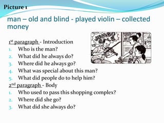 Picture 1

 man – old and blind - played violin – collected
 money
 1st paragraph - Introduction
 1. Who is the man?
 2. What did he always do?
 3. Where did he always go?
 4. What was special about this man?
 5. What did people do to help him?
 2nd paragraph - Body
 1. Who used to pass this shopping complex?
 2. Where did she go?
 3. What did she always do?
 