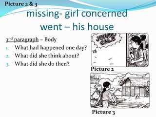 Picture 2 & 3
        missing- girl concerned
           went – his house
3nd paragraph – Body
1. What had happened one day?
2. What did she think about?
3. What did she do then?
                                Picture 2




                                Picture 3
 