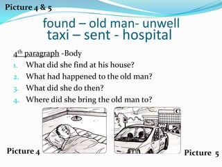 Picture 4 & 5

            found – old man- unwell
            taxi – sent - hospital
  4th paragraph -Body
  1. What did she find at his house?
  2. What had happened to the old man?
  3. What did she do then?
  4. Where did she bring the old man to?




Picture 4                                  Picture 5
 