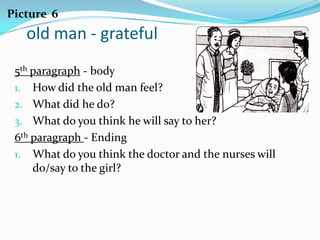 Picture 6
   old man - grateful
 5th paragraph - body
 1. How did the old man feel?
 2. What did he do?
 3. What do you think he will say to her?
 6th paragraph - Ending
 1. What do you think the doctor and the nurses will
     do/say to the girl?
 