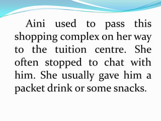 Aini used to pass this
shopping complex on her way
to the tuition centre. She
often stopped to chat with
him. She usually gave him a
packet drink or some snacks.
 