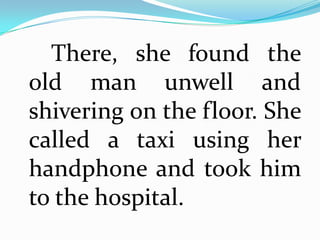 There, she found the
old man unwell and
shivering on the floor. She
called a taxi using her
handphone and took him
to the hospital.
 