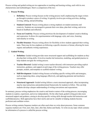 Process writing and guided writing are two approaches to teaching and learning writing, each with its own
characteristics and methodologies. Here's a comparison of the two:
1. Process Writing:
 Definition: Process writing focuses on the writing process itself, emphasizing the stages writers
go through to produce a piece of writing. It typically involves pre-writing activities, drafting,
revising, editing, and proofreading.
 Student-Centered: Process writing places a strong emphasis on student autonomy and
creativity. Students are encouraged to generate their own ideas, plan their writing, and revise
based on feedback and reflection.
 Focus on Creativity: Process writing prioritizes the development of students' creative thinking
and expression. It allows for experimentation with language, style, and voice, fostering
individuality in writing.
 Flexible Structure: Process writing allows for flexibility in how students approach their writing
tasks. There may be less emphasis on following a specific structure or format, allowing for more
organic and authentic writing experiences.
2. Guided Writing:
 Definition: Guided writing provides more structured support and scaffolding for students as they
develop their writing skills. It involves teacher-led instruction, modeling, and guided practice to
help students navigate the writing process.
 Teacher-Directed: Guided writing is more teacher-directed, with instructors providing explicit
instruction, guidance, and support at each stage of the writing process. Teachers may offer
prompts, models, and templates to scaffold students' writing.
 Skill Development: Guided writing focuses on building specific writing skills and strategies,
such as organizing ideas, using language effectively, and applying grammar and mechanics
conventions.
 Structured Approach: Guided writing follows a more structured approach, often incorporating
step-by-step instructions and predetermined frameworks for students to follow. This can help
students develop a deeper understanding of writing conventions and expectations.
In summary, process writing emphasizes the creative and iterative nature of the writing process, encouraging
students to explore, experiment, and revise independently. On the other hand, guided writing provides more
structured support and guidance, aiming to develop specific writing skills through teacher-led instruction and
scaffolded practice. Both approaches have their merits and can be valuable in helping students become
proficient and confident writers.
Process writing contains Sequence markers are often used when we write about processes. Some common
sequence markers are: First, next, then, later, after that, before and finally. To write on any topic which contains
he information of a process is called the process writing.
 