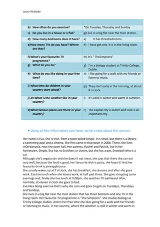 Laura Alcolado
b) How often do you exercise? *On Tuesday, Thursday and Sunday
c) Do you live in a house or a flat? g)I live in a big flat near the train station.
d) How many bedrooms does it have? a) It has threebedrooms.
e)How many TVs do you have? Where
are they?
h) I have got one. It is in the living room.
f) What’s your favourite TV
programme?
m) It’s “ TheSimpsons”.
g) What do you do? j) I’m a biology student at Trinity College,
Dublin.
h) What do you like doing in your free
time?
n) I like going for a walk with my friends or
listen to music.
i) What time do children in your
country start school?
p) They start early in the morning, at about
8 o’clock.
j) 29.What is the weather like in your
country?
i) It’s cold in winter and warm in summer.
k)What famous places are there in your
country?
r) The capital city is Dublin and Cork is an
important city.
Using all the information you have, write a text about this person.
Her name is Eva. She is Irish, from a town called Dingle. It is small, but there is a library,
a swimming pool and a cinema. She first came in that town in 2008. There, she lives
inCerdanyola, near the town hall. Her parents, Rachel and Patrick, live in her
hometown, Dingle. Eva has no brothers or sisters, but she has a pet, Snowball who is a
cat.
Although she’s vegetarian and she doesn’t eat meat, she says that there she can eat
very well, because the food is good, her favourite dish is pasta, she loves it! And her
favourite drink is pineapple juice.
She usually wakes up at 7 o’clock, she has breakfast, she dresses and after she goes
work. Eva has lunch when she leaves work, at half past three. She goes shopping some
evenings and, finally she has lunch at 9:00pm, she watches TV awhileand after,
normally, at eleven o’clock she goes to bed.
Eva likes doing exercise that’s why she runs and goes to gym on Tuesdays, Thursdays
and Sundays.
She lives in a big flat near the train station that has three bedroms and one TV in the
living room. Her favourite TV programme is “The Simpsons”. She studies biology at
Trinity College, Dublin. And in her free time she likes going for a walk with her friends
or listening to music. In her country, where the weather is cold in winter and warm in
 