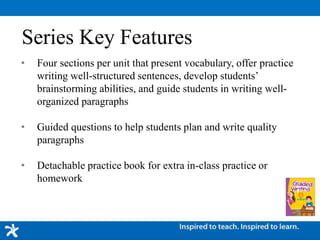 • Four sections per unit that present vocabulary, offer practice
writing well-structured sentences, develop students’
brainstorming abilities, and guide students in writing well-
organized paragraphs
• Guided questions to help students plan and write quality
paragraphs
• Detachable practice book for extra in-class practice or
homework
Series Key Features
 