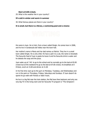 Start at 8.00 o’clock.
29. What is the weather like in your country?
It’s cold in winter and warm in summer
30. What famous places are there in your country?
It is small, but there is a library, a swimming pool and a cinema
His name is Juan. He is Irish, from a town called Dingle. He comes here in 2008,
and he live in Cerdanyola del Valles near the town hall.
Her mother’s name is Maria and her dad names us Patrick. They live in a small
town called Dingle. He is only child. He have a pet it is a cat, the name is Snowball.
The favourite food of Juan is pasta he loves it and his favourite drink is water and
he detests the soap and the pizza.
Juan wake up at 7.40 to go to the school and he normally go to the bed at 05:00
o’clock but at the weekend he go to the bed at 07.00 o’clock, he breakfast at 8
O’clock, lunch at 15.00 and dinner at 21.00
In his free time Juan go to the gym on Mondays, Tuesdays, and Wednesdays and
run in the park on Thursdays, Fridays, Saturdays and Sundays. If Juan doesn’t do
sports he go walk with friends or listen music.
He live in a big flat near the train station, the flat have thee bedroom and only one
very big TV in the living room and her favourite TV program is “The Simpsons”.
 