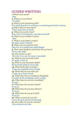 GUIDED WRITTING
1.What's your name?
Sam
2. Where are you from?
I'm Irish
3. What is your hometown like?
It is small, but there is a library, a swimming pool and a cinema.
4. When did you come here?
I first came here in 2008.
5. Where do you live here?
Here I live in Cerdanyola, near the town hall
6. What is your mother's name?
Alice
7. What is your father's name?
My dad's name's Patrick
8. Where do your parents live?
They live in a small town called Dingle
9. How many brothers and sisters do you have?
I'm an only child
10. Do you have a pet?
Yes I do. It's a cat. Its name is snowball
11. What is your favourite food?
It's pasta. I love it!
12. What is your favourite drink?
My favourite drink is Coca-Cola
13. What foods don't you like?
I hate eat vegetables but is healty
14. What time do you wake up?
I wake up at 8:30 o'clock
15. What time do you usually go shopping?
I usually do the shopping in the evening
16. What time do you have breakfast?
At 9:40
17. What time do you have lunch?
At 15:00
18. What time do you have dinner?
At 21:00
19. What time do you go to bed?
At 22:30
20. What exercise do you do?
I go to the gym and run in the park
21. How often do you do exercise?
I do exercise every day
 