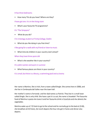 It has three bedrooms
• How many TVs do you have? Where are they?
I have got one. It is in the living room
• What’s your favourite TV programme?
It’s “The Simpsons”
• What do you do?
I’m in biology student at Trinity College, Dublin
• What do you like doing in you free time?
I like going for a walk with my friend or listen to music
• What time do children in your country start school?
When they have three years old
• What is the weather like in your country?
It’s cold in winter and warm in summer
• What famous places are there in your country?
It is small, but there is a library, a swimming pool and a cinema
Her name is Martina. She is Irish, from a town called Dingle. She comes here in 2008, and
she live in Cerdanyola del Valles near the town hall.
Her mother’s name is Fernanda and her dad names us Patrick. They live in a small town
called Dingle. She is only child. She have a pet it is a cat, the name is Snowball. The favourite
food of Martina is pasta she loves it and her favourite drink is CocaCola and she detests the
vegetables
Martina wake up at 7 O’clock to go to the school and he normally go to the bed at 23:00,
she breakfast at 8 O’clock, she lunch depens the hour she get in home and dinner also
depens.
 
