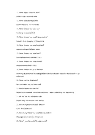 12. What is your favourite drink?
I don’t have a favourite drink
13. What foods don’t you like
I don’t like cakes and chocolate
14. What time do you wake up?
I wake up at seven o’clock
15. What time do you usually go shopping?
I usually do to shopping in the evening
16. What time do you have breakfast?
Approximately at half past seven
17. What time do you have lunch?
Iusually have lunch at three o’clock
18. What time do you have dinner?
I have dinner at nine o’clock
19. What time do you go to the bed?
Normally at 23.00when I have to go to the school, but at the weekend depends on if I go
out or not
20. What exercise do you do?
I go to the gym and run in the park
21. How often do you exercise?
Depends on the week, sometimes two times a week on Monday and Wednesday
22. Do you live in a house or a flat?
I live in a big flat near the train station
23. How many bedrooms does it have?
It has three bedrooms
24. How many TVs do you have? Where are they?
I have got one. It is in the living room
25. What’s your favourite TV programme?
 