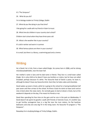 It’s “The Simpsons”
26. What do you do?
I’m in biology student at Trinity College, Dublin
27. What do you like doing in you free time?
I like going for a walk with my friend or listen to music
28. What time do children in your country start school?
Children start school when they have three years old
29. What is the weather like in your country?
It’s cold in winter and warm in summer
30. What famous places are there in your country?
It is small, but there is a library, a swimming pool and a cinema
Writing
He is David. He is Irish, from a town called Dingle. He comes here in 2008, and he isliving
inCerdanyoladelVallés, near the town hall.
Her mother’s name is Sara and his dad name is Patrick. They live in a small town called
Dingle. He is only child so he doesn’t have any brothers or sisters, but he hasa cat called
Snowball, perhaps because it’s white. The favourite food of David is pasta; he loves it,
although he doesn’t have any favourite drink. Even that, he hates cakes and chocolate.
David wakes up seven o’clock, while he is going to the school he is having breakfastat half
past seven and then arrives to the school. At three o’clock he starts to have lunch and at
nine o’clock when the news starts. He normally goes to bed at eleven o’clock, but at the
weekend it depends on the day, if he meets his friends or not.
David likes spending his free time on the gym and he runs in the park on Wednesday. If
David doesn’t do sports he goesfor a walk with friends or listensto music, it’s another way
to get fun!Our protagonist lives in a big flat near the train station, his flat hasthree
bedrooms and only one very big TV in the living room. His favourite TV program is “The
Simpsons”.
Nowadays he is studying biology at Trinity College, Dublin.
 