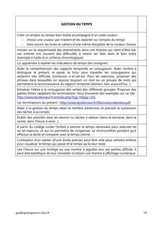 GESTION DU TEMPS


Créer un emploi du temps bien lisible accompagné d’un code couleur :
   - choisir une couleur par matière et les reporter sur l’emploi du temps
   - faire couvrir les livres et cahiers d’une même discipline de la couleur choisie
Insister sur la séquentialité des événements dans une histoire qui vient d’être lue,
ces enfants ont souvent des difficultés à retenir les faits dans le bon ordre
(exemple à l’aide d’un schéma chronologique).
Lui apprendre à repérer les indicateurs de temps (les souligner).
Aider la compréhension des rapports temporels en conjugaison. Aider l’enfant à
distinguer le présent, le passé, le futur pour travailler les conjugaisons qui
resteront très difficiles (confusion é-er-ait-ez). Pour les exercices, proposer des
phrases dans lesquelles on associe toujours un mot ou un groupe de mots qui
permettent la reconnaissance du rapport temporel (demain, hier, aujourd’hui…).
Entraîner l’élève à la conjugaison des verbes des différents groupes. Proposer des
petites fiches rappelant les terminaisons. Vous trouverez des exemples sur ce site :
http://www.dysdecoeur.fr/articles.php?lng=fr&pg=141.
Les terminaisons du présent : http://www.dysdecoeur.fr/file/maisondesvbes.pdf
Aider à la gestion du temps selon le nombre d’exercices et préciser la succession
des tâches à accomplir.
Établir des priorités dans les devoirs ou tâches à réaliser (dans la semaine, dans la
soirée, dans l’heure à venir…).
A partir du collège inciter l’enfant à estimer le temps nécessaire pour exécuter tel
ou tel exercice, ce qui lui permettra de s’organiser. Le chronométrer pendant qu'il
effectue la tâche et comparer avec le temps estimé.
L’utilisation d’un sablier (d’une durée précise) peut être utile pour certains enfants
pour visualiser le temps qui passe et le temps qu’ils leur reste.
Lire l’heure sur une horloge ou une montre à aiguilles leur est parfois difficile. Il
peut être bénéfique de leur conseiller d’utiliser une montre à affichage numérique.




guidespratiquesavs.free.fr                                                               10
 