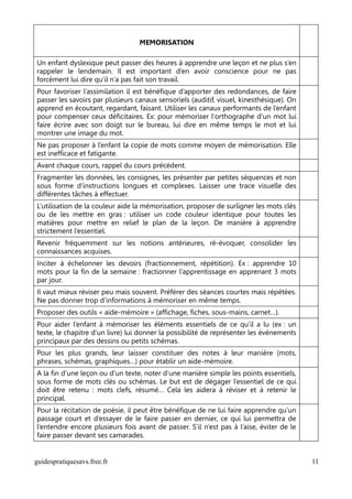 MEMORISATION

Un enfant dyslexique peut passer des heures à apprendre une leçon et ne plus s’en
rappeler le lendemain. Il est important d’en avoir conscience pour ne pas
forcément lui dire qu’il n’a pas fait son travail.
Pour favoriser l’assimilation il est bénéfique d’apporter des redondances, de faire
passer les savoirs par plusieurs canaux sensoriels (auditif, visuel, kinesthésique). On
apprend en écoutant, regardant, faisant. Utiliser les canaux performants de l’enfant
pour compenser ceux déficitaires. Ex: pour mémoriser l'orthographe d'un mot lui
faire écrire avec son doigt sur le bureau, lui dire en même temps le mot et lui
montrer une image du mot.
Ne pas proposer à l’enfant la copie de mots comme moyen de mémorisation. Elle
est inefficace et fatigante.
Avant chaque cours, rappel du cours précédent.
Fragmenter les données, les consignes, les présenter par petites séquences et non
sous forme d’instructions longues et complexes. Laisser une trace visuelle des
différentes tâches à effectuer.
L’utilisation de la couleur aide la mémorisation, proposer de surligner les mots clés
ou de les mettre en gras : utiliser un code couleur identique pour toutes les
matières pour mettre en relief le plan de la leçon. De manière à apprendre
strictement l’essentiel.
Revenir fréquemment sur les notions antérieures, ré-évoquer, consolider les
connaissances acquises.
Inciter à échelonner les devoirs (fractionnement, répétition). Ex : apprendre 10
mots pour la fin de la semaine : fractionner l’apprentissage en apprenant 3 mots
par jour.
Il vaut mieux réviser peu mais souvent. Préférer des séances courtes mais répétées.
Ne pas donner trop d’informations à mémoriser en même temps.
Proposer des outils « aide-mémoire » (affichage, fiches, sous-mains, carnet…).
Pour aider l’enfant à mémoriser les éléments essentiels de ce qu’il a lu (ex : un
texte, le chapitre d’un livre) lui donner la possibilité de représenter les événements
principaux par des dessins ou petits schémas.
Pour les plus grands, leur laisser constituer des notes à leur manière (mots,
phrases, schémas, graphiques…) pour établir un aide-mémoire.
A la fin d’une leçon ou d’un texte, noter d’une manière simple les points essentiels,
sous forme de mots clés ou schémas. Le but est de dégager l’essentiel de ce qui
doit être retenu : mots clefs, résumé… Cela les aidera à réviser et à retenir le
principal.
Pour la récitation de poésie, il peut être bénéfique de ne lui faire apprendre qu’un
passage court et d’essayer de le faire passer en dernier, ce qui lui permettra de
l’entendre encore plusieurs fois avant de passer. S’il n’est pas à l’aise, éviter de le
faire passer devant ses camarades.


guidespratiquesavs.free.fr                                                                11
 