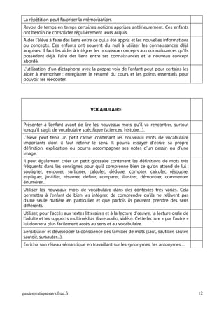 La répétition peut favoriser la mémorisation.
Revoir de temps en temps certaines notions apprises antérieurement. Ces enfants
ont besoin de consolider régulièrement leurs acquis.
Aider l’élève à faire des liens entre ce qui a été appris et les nouvelles informations
ou concepts. Ces enfants ont souvent du mal à utiliser les connaissances déjà
acquises. Il faut les aider à intégrer les nouveaux concepts aux connaissances qu’ils
possèdent déjà. Faire des liens entre ses connaissances et le nouveau concept
abordé.
L’utilisation d’un dictaphone avec la propre voix de l’enfant peut pour certains les
aider à mémoriser : enregistrer le résumé du cours et les points essentiels pour
pouvoir les réécouter.




                                    VOCABULAIRE


Présenter à l’enfant avant de lire les nouveaux mots qu’il va rencontrer, surtout
lorsqu’il s’agit de vocabulaire spécifique (sciences, histoire…).
L’élève peut tenir un petit carnet contenant les nouveaux mots de vocabulaire
importants dont il faut retenir le sens. Il pourra essayer d’écrire sa propre
définition, explication ou pourra accompagner ses notes d’un dessin ou d’une
image.
Il peut également créer un petit glossaire contenant les définitions de mots très
fréquents dans les consignes pour qu’il comprenne bien ce qu’on attend de lui :
souligner, entourer, surligner, calculer, déduire, compter, calculer, résoudre,
expliquer, justifier, résumer, définir, comparer, illustrer, démontrer, commenter,
énumérer…
Utiliser les nouveaux mots de vocabulaire dans des contextes très variés. Cela
permettra à l’enfant de bien les intégrer, de comprendre qu’ils ne relèvent pas
d’une seule matière en particulier et que parfois ils peuvent prendre des sens
différents.
Utiliser, pour l’accès aux textes littéraires et à la lecture d’œuvre, la lecture orale de
l’adulte et les supports multimédias (livre audio, vidéo). Cette lecture « par l’autre »
lui donnera plus facilement accès au sens et au vocabulaire.
Sensibiliser et développer la conscience des familles de mots (saut, sautiller, sauter,
sautoir, sursauter…).
Enrichir son réseau sémantique en travaillant sur les synonymes, les antonymes….




guidespratiquesavs.free.fr                                                                   12
 