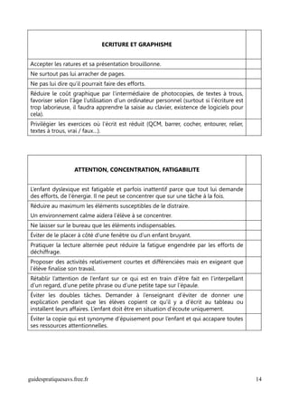 ECRITURE ET GRAPHISME


Accepter les ratures et sa présentation brouillonne.
Ne surtout pas lui arracher de pages.
Ne pas lui dire qu’il pourrait faire des efforts.
Réduire le coût graphique par l’intermédiaire de photocopies, de textes à trous,
favoriser selon l’âge l’utilisation d’un ordinateur personnel (surtout si l'écriture est
trop laborieuse, il faudra apprendre la saisie au clavier, existence de logiciels pour
cela).
Privilégier les exercices où l’écrit est réduit (QCM, barrer, cocher, entourer, relier,
textes à trous, vrai / faux…).




                   ATTENTION, CONCENTRATION, FATIGABILITE


L’enfant dyslexique est fatigable et parfois inattentif parce que tout lui demande
des efforts, de l’énergie. Il ne peut se concentrer que sur une tâche à la fois.
Réduire au maximum les éléments susceptibles de le distraire.
Un environnement calme aidera l’élève à se concentrer.
Ne laisser sur le bureau que les éléments indispensables.
Éviter de le placer à côté d’une fenêtre ou d’un enfant bruyant.
Pratiquer la lecture alternée peut réduire la fatigue engendrée par les efforts de
déchiffrage.
Proposer des activités relativement courtes et différenciées mais en exigeant que
l’élève finalise son travail.
Rétablir l’attention de l’enfant sur ce qui est en train d’être fait en l’interpellant
d’un regard, d’une petite phrase ou d’une petite tape sur l’épaule.
Éviter les doubles tâches. Demander à l’enseignant d’éviter de donner une
explication pendant que les élèves copient ce qu’il y a d’écrit au tableau ou
installent leurs affaires. L’enfant doit être en situation d’écoute uniquement.
Éviter la copie qui est synonyme d’épuisement pour l’enfant et qui accapare toutes
ses ressources attentionnelles.




guidespratiquesavs.free.fr                                                                 14
 