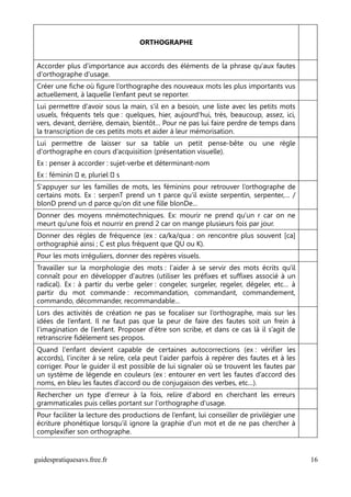 ORTHOGRAPHE


Accorder plus d'importance aux accords des éléments de la phrase qu'aux fautes
d'orthographe d'usage.
Créer une fiche où figure l’orthographe des nouveaux mots les plus importants vus
actuellement, à laquelle l’enfant peut se reporter.
Lui permettre d'avoir sous la main, s'il en a besoin, une liste avec les petits mots
usuels, fréquents tels que : quelques, hier, aujourd'hui, très, beaucoup, assez, ici,
vers, devant, derrière, demain, bientôt… Pour ne pas lui faire perdre de temps dans
la transcription de ces petits mots et aider à leur mémorisation.
Lui permettre de laisser sur sa table un petit pense-bête ou une règle
d'orthographe en cours d’acquisition (présentation visuelle).
Ex : penser à accorder : sujet-verbe et déterminant-nom
Ex : féminin  e, pluriel  s
S'appuyer sur les familles de mots, les féminins pour retrouver l’orthographe de
certains mots. Ex : serpenT prend un t parce qu’il existe serpentin, serpenter,… /
blonD prend un d parce qu’on dit une fille blonDe…
Donner des moyens mnémotechniques. Ex: mourir ne prend qu'un r car on ne
meurt qu'une fois et nourrir en prend 2 car on mange plusieurs fois par jour.
Donner des règles de fréquence (ex : ca/ka/qua : on rencontre plus souvent [ca]
orthographié ainsi ; C est plus fréquent que QU ou K).
Pour les mots irréguliers, donner des repères visuels.
Travailler sur la morphologie des mots : l'aider à se servir des mots écrits qu'il
connaît pour en développer d'autres (utiliser les préfixes et suffixes associé à un
radical). Ex : à partir du verbe geler : congeler, surgeler, regeler, dégeler, etc… à
partir du mot commande : recommandation, commandant, commandement,
commando, décommander, recommandable…
Lors des activités de création ne pas se focaliser sur l’orthographe, mais sur les
idées de l’enfant. Il ne faut pas que la peur de faire des fautes soit un frein à
l’imagination de l’enfant. Proposer d’être son scribe, et dans ce cas là il s’agit de
retranscrire fidèlement ses propos.
Quand l'enfant devient capable de certaines autocorrections (ex : vérifier les
accords), l'inciter à se relire, cela peut l'aider parfois à repérer des fautes et à les
corriger. Pour le guider il est possible de lui signaler où se trouvent les fautes par
un système de légende en couleurs (ex : entourer en vert les fautes d’accord des
noms, en bleu les fautes d’accord ou de conjugaison des verbes, etc…).
Rechercher un type d'erreur à la fois, relire d'abord en cherchant les erreurs
grammaticales puis celles portant sur l'orthographe d'usage.
Pour faciliter la lecture des productions de l’enfant, lui conseiller de privilégier une
écriture phonétique lorsqu’il ignore la graphie d’un mot et de ne pas chercher à
complexifier son orthographe.


guidespratiquesavs.free.fr                                                                 16
 