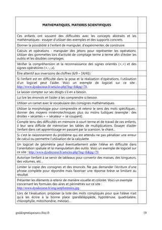 MATHEMATIQUES, MATIERES SCIENTIFIQUES


Ces enfants ont souvent des difficultés avec les concepts abstraits et les
mathématiques : essayer d'utiliser des exemples et des supports concrets.
Donner la possibilité à l'enfant de manipuler, d'expérimenter, de construire.
Calculs et opérations : manipuler des jetons pour représenter les opérations.
Utiliser des gommettes lors d’activité de comptage terme à terme afin d’éviter les
oublis et les doubles comptages.
Vérifier la compréhension et la reconnaissance des signes orientés (<,>) et des
signes opératoires (+,-,:,x).
Être attentif aux inversions de chiffres (6/9 – 14/41).
Si l'enfant est en difficulté dans la pose et la réalisation d'opérations, l'utilisation
d'un logiciel peut l'aider. Voici un exemple de logiciel sur ce site :
http://www.dysdecoeur.fr/articles.php?lng=fr&pg=78.
Le laisser compter sur ses doigts s'il en a besoin.
Lui lire les énoncés et l’aider à les comprendre si besoin.
Utiliser un carnet avec le vocabulaire des consignes mathématiques.
Utiliser la morphologie pour comprendre et retenir le sens des mots spécifiques ;
donner des moyens mnémotechniques plus ou moins ludiques (exemple : des
droites « sécantes » = sécateur = se coupant).
Compte tenu des difficultés en mémoire à court terme et de travail de ces enfants,
il leur sera difficile de mémoriser les tables de multiplications. Essayer d’aider
l’enfant dans cet apprentissage en passant par la scansion, le chant...
Si c'est le raisonnement du problème qui est attendu ne pas pénaliser une erreur
de calcul ou permettre l'utilisation de la calculette.
Un logiciel de géométrie peut éventuellement aider l'élève en difficulté dans
l'orientation spatiale et la manipulation des outils. Voici un exemple de logiciel sur
ce site : http://www.dysdecoeur.fr/articles.php?lng=fr&pg=79.
Autoriser l’enfant à se servir de tableaux pour convertir des masses, des longueurs,
des volumes, etc…
Limiter la copie des consignes et des énoncés. Ne pas demander l'écriture d'une
phrase complète pour répondre mais favoriser une réponse brève se limitant au
résultat.
Présenter les éléments à retenir de manière visuelle et colorée. Voici un exemple
concernant les formules des aires et périmètres sur ce site :
http://www.dysdecoeur.fr/img/aetpformules.jpg.
Lors de l’évaluation, proposer la liste des mots compliqués pour que l’élève n’ait
qu’à les écrire à la bonne place (parallélépipède, hypoténuse, quadrilatère,
chlorophylle, mitochondrie, méiose)…


guidespratiquesavs.free.fr                                                                 18
 