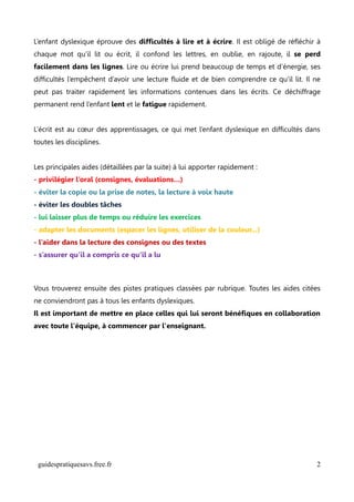 L’enfant dyslexique éprouve des difficultés à lire et à écrire. Il est obligé de réfléchir à
chaque mot qu’il lit ou écrit, il confond les lettres, en oublie, en rajoute, il se perd
facilement dans les lignes. Lire ou écrire lui prend beaucoup de temps et d’énergie, ses
difficultés l’empêchent d’avoir une lecture fluide et de bien comprendre ce qu’il lit. Il ne
peut pas traiter rapidement les informations contenues dans les écrits. Ce déchiffrage
permanent rend l’enfant lent et le fatigue rapidement.


L’écrit est au cœur des apprentissages, ce qui met l’enfant dyslexique en difficultés dans
toutes les disciplines.


Les principales aides (détaillées par la suite) à lui apporter rapidement :
- privilégier l’oral (consignes, évaluations…)
- éviter la copie ou la prise de notes, la lecture à voix haute
- éviter les doubles tâches
- lui laisser plus de temps ou réduire les exercices
- adapter les documents (espacer les lignes, utiliser de la couleur...)
- l’aider dans la lecture des consignes ou des textes
- s’assurer qu’il a compris ce qu’il a lu



Vous trouverez ensuite des pistes pratiques classées par rubrique. Toutes les aides citées
ne conviendront pas à tous les enfants dyslexiques.
Il est important de mettre en place celles qui lui seront bénéfiques en collaboration
avec toute l'équipe, à commencer par l'enseignant.




 guidespratiquesavs.free.fr                                                               2
 