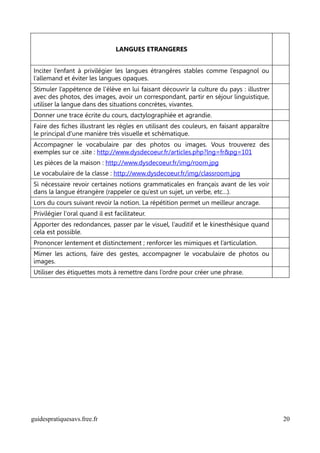 LANGUES ETRANGERES


Inciter l’enfant à privilégier les langues étrangères stables comme l’espagnol ou
l’allemand et éviter les langues opaques.
Stimuler l’appétence de l’élève en lui faisant découvrir la culture du pays : illustrer
avec des photos, des images, avoir un correspondant, partir en séjour linguistique,
utiliser la langue dans des situations concrètes, vivantes.
Donner une trace écrite du cours, dactylographiée et agrandie.
Faire des fiches illustrant les règles en utilisant des couleurs, en faisant apparaître
le principal d'une manière très visuelle et schématique.
Accompagner le vocabulaire par des photos ou images. Vous trouverez des
exemples sur ce .site : http://www.dysdecoeur.fr/articles.php?lng=fr&pg=101
Les pièces de la maison : http://www.dysdecoeur.fr/img/room.jpg
Le vocabulaire de la classe : http://www.dysdecoeur.fr/img/classroom.jpg
Si nécessaire revoir certaines notions grammaticales en français avant de les voir
dans la langue étrangère (rappeler ce qu’est un sujet, un verbe, etc…).
Lors du cours suivant revoir la notion. La répétition permet un meilleur ancrage.
Privilégier l'oral quand il est facilitateur.
Apporter des redondances, passer par le visuel, l’auditif et le kinesthésique quand
cela est possible.
Prononcer lentement et distinctement ; renforcer les mimiques et l’articulation.
Mimer les actions, faire des gestes, accompagner le vocabulaire de photos ou
images.
Utiliser des étiquettes mots à remettre dans l’ordre pour créer une phrase.




guidespratiquesavs.free.fr                                                                20
 