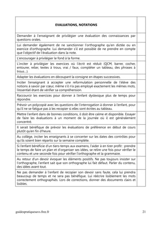 EVALUATIONS, NOTATIONS


Demander à l'enseignant de privilégier une évaluation des connaissances par
questions orales.
Lui demander également de ne sanctionner l'orthographe qu'en dictée ou en
exercice d'orthographe. Lui demander s'il est possible de ne prendre en compte
que l'objectif de l'évaluation dans la note.
L'encourager à privilégier le fond à la forme.
L'inciter à privilégier les exercices où l’écrit est réduit (QCM, barrer, cocher,
entourer, relier, textes à trous, vrai / faux, compléter un tableau, des phrases à
trous…).
Adapter les évaluations en découpant la consigne en étapes successives.
Inciter l’enseignant à accepter une reformulation personnelle de l’élève des
notions à savoir par cœur, même s’il n’a pas employé exactement les mêmes mots,
l’essentiel étant de vérifier sa compréhension.
Raccourcir les exercices pour donner à l’enfant dyslexique plus de temps pour
répondre.
Prévoir un polycopié avec les questions de l’interrogation à donner à l’enfant, pour
qu’il ne se fatigue pas à les recopier si elles sont écrites au tableau.
Mettre l'enfant dans de bonnes conditions, il doit être calme et disponible. Essayer
de faire les évaluations à un moment de la journée où il est généralement
concentré.
Il serait bénéfique de prévoir les évaluations de préférence en début de cours
plutôt qu’en fin d’heure.
Au collège, inciter les enseignants à se concerter sur les dates des contrôles pour
qu’ils soient bien répartis sur la semaine complète.
Si l’enfant bénéficie d’un tiers-temps aux examens, l'aider à en tirer profit : prendre
le temps de faire un plan et d'organiser ses idées, se relire une fois pour vérifier le
contenu et une seconde fois pour vérifier l'orthographe et la grammaire.
Au retour d'un devoir évoquer les éléments positifs. Ne pas toujours insister sur
l'orthographe, l'enfant sait que son orthographe lui fait défaut. Parler du contenu,
des idées avant tout.
Ne pas demander à l'enfant de recopier son devoir sans faute, cela lui prendra
beaucoup de temps et ne sera pas bénéfique. Lui réécrire lisiblement les mots
correctement orthographiés. Lors de corrections, donner des documents clairs et
lisibles.




guidespratiquesavs.free.fr                                                                21
 