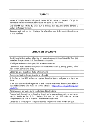 VISIBILITE


Veiller à ce que l’enfant soit placé devant et au centre du tableau. Ce qui lui
permettra d’avoir une meilleure visibilité des écrits ou des leçons.
Être attentif aux reflets du soleil sur le tableau qui peuvent rendre difficile la
lecture et fatiguer l’enfant.
S’assurer qu’il y ait un bon éclairage dans la pièce pour la lecture (ni trop intense
ni trop sombre).




                             LISIBILITE DES DOCUMENTS


Il est important de veiller à la mise en page du document sur lequel l’enfant doit
travailler : l’organisation doit être claire et attrayante.
Privilégier les écrits dactylographiés aux écrits manuels.
Déterminer avec l’enfant une police de caractères lisible (Century gothic, times
new roman, comic sans, arial).
Utiliser de gros caractères (taille 12 minimum).
Augmenter les interlignes (interligne 1,5 ou 2).
Si l'enfant a des difficultés à se repérer dans les lignes, surligner une ligne sur
deux.
Il est possible de télécharger sur le site suivant une barre d'outils pour réaliser
automatiquement une mise en forme adaptée : http://ia87.ac-limoges.fr/spip.php?
article295.
Accompagner les textes ou le vocabulaire d’illustrations.
Espacer les informations, en les répartissant sur la page entière mais ne surcharger
pas la feuille et les écrits : l’enfant lira tout et ses difficultés de lecture
l’empêcheront de faire le tri entre l’essentiel et l’accessoire.
Utiliser de la couleur pour surligner les mots importants ou les mettre en gras.




guidespratiquesavs.free.fr                                                              4
 
