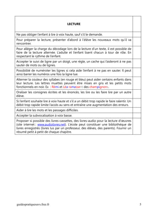 LECTURE


Ne pas obliger l’enfant à lire à voix haute, sauf s’il le demande.
Pour préparer la lecture, présenter d’abord à l’élève les nouveaux mots qu’il va
rencontrer.
Pour alléger la charge du décodage lors de la lecture d’un texte, il est possible de
faire de la lecture alternée. L’adulte et l’enfant lisent chacun à tour de rôle. En
respectant le rythme de l’enfant.
Accepter le suivi de ligne par un doigt, une règle, un cache qui l’aideront à ne pas
sauter de mots ou de lignes.
Possibilité de numéroter les lignes si cela aide l’enfant à ne pas en sauter. Il peut
ainsi barrer les numéros une fois la ligne lue.
Alterner la couleur des syllabes (en rouge et bleu) peut aider certains enfants dans
leur lecture. Les lettres muettes peuvent être mises en gris et les petits mots
fonctionnels en noir. Ex : Rémi et Léa ramassent des champignons.
Oraliser les consignes écrites et les énoncés, les lire ou les faire lire par un autre
élève.
Si l’enfant souhaite lire à voix haute et s’il a un débit trop rapide le faire ralentir. Un
débit trop rapide limite l’accès au sens et entraîne une augmentation des erreurs.
Aider à lire les mots et les passages difficiles.
Accepter la subvocalisation à voix basse.
Proposer si possible des livres-cassettes, des livres-audio pour la lecture d’œuvres
(site internet : www.audiolivres.net). L’école peut constituer une bibliothèque de
livres enregistrés (livres lus par un professeur, des élèves, des parents). Fournir un
résumé petit à petit de chaque chapitre.




guidespratiquesavs.free.fr                                                                    5
 