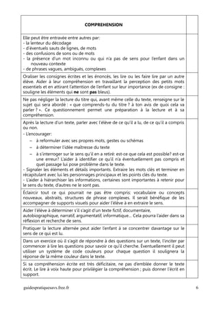 COMPREHENSION

Elle peut être entravée entre autres par:
- la lenteur du décodage
- d’éventuels sauts de lignes, de mots
- des confusions de sons ou de mots
- la présence d’un mot inconnu ou qui n’a pas de sens pour l’enfant dans un
     nouveau contexte
- de phrases vagues, ambiguës, complexes
Oraliser les consignes écrites et les énoncés, les lire ou les faire lire par un autre
élève. Aider à leur compréhension en travaillant la perception des petits mots
essentiels et en attirant l’attention de l’enfant sur leur importance (ex de consigne :
souligne les éléments qui ne sont pas bleus).
Ne pas négliger la lecture du titre qui, avant même celle du texte, renseigne sur le
sujet qui sera abordé : « que comprends-tu du titre ? à ton avis de quoi cela va
parler ? ». Ce questionnement permet une préparation à la lecture et à sa
compréhension.
Après la lecture d’un texte, parler avec l’élève de ce qu’il a lu, de ce qu’il a compris
ou non.
- L’encourager:
   – à reformuler avec ses propres mots, gestes ou schémas
   – à déterminer l’idée maîtresse du texte
    – à s’interroger sur le sens qu’il en a retiré: est-ce que cela est possible? est-ce
        une erreur? L’aider à identifier ce qu’il n’a éventuellement pas compris et
        quel passage lui pose problème dans le texte.
- Signaler les éléments et détails importants. Extraire les mots clés et terminer en
récapitulant avec lui les personnages principaux et les points clés du texte.
- L’aider à hiérarchiser les informations, certaines sont importantes à retenir pour
le sens du texte, d’autres ne le sont pas.
Éclaircir tout ce qui pourrait ne pas être compris: vocabulaire ou concepts
nouveaux, abstraits, structures de phrase complexes. Il serait bénéfique de les
accompagner de supports visuels pour aider l’élève à en extraire le sens.
Aider l’élève à déterminer s’il s’agit d’un texte fictif, documentaire,
autobiographique, narratif, argumentatif, informatique… Cela pourra l’aider dans sa
réflexion et recherche de sens.
Pratiquer la lecture alternée peut aider l’enfant à se concentrer davantage sur le
sens de ce qui est lu.
Dans un exercice où il s’agit de répondre à des questions sur un texte, l’inciter par
commencer à lire les questions pour savoir ce qu'il cherche. Éventuellement il peut
utiliser un système de code couleurs pour chaque question il soulignera la
réponse de la même couleur dans le texte.
Si sa compréhension écrite est très déficitaire, ne pas d’emblée donner le texte
écrit. Le lire à voix haute pour privilégier la compréhension ; puis donner l’écrit en
support.

guidespratiquesavs.free.fr                                                                 6
 