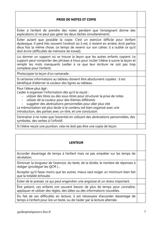 PRISE DE NOTES ET COPIE


Éviter à l’enfant de prendre des notes pendant que l’enseignant donne des
explications (il ne peut pas gérer les deux tâches simultanément).
Éviter autant que possible la copie. C’est un exercice difficile pour l’enfant
dyslexique. Il perd très souvent l'endroit où il est, il revient en arrière, écrit parfois
deux fois la même chose. Le temps de revenir sur son cahier, il a oublié ce qu'il
doit écrire (difficultés de mémoire de travail).
Lui donner un support où se trouve la leçon que les autres enfants copient. Le
support peut comporter des phrases à trous pour inciter l’élève à suivre la leçon et
remplir les mots manquants (veiller à ce que leur écriture ne soit pas trop
complexe pour l’enfant).
Photocopier la leçon d’un camarade.
Si certaines informations au tableau doivent être absolument copiées : il est
bénéfique d’alterner la couleur des lignes au tableau.
Pour l’élève plus âgé :
L’aider à organiser l'information dès qu'il la reçoit :
    - utiliser des titres ou des sous-titres pour structurer la prise de notes
    - utiliser de la couleur pour des thèmes différents
    - suggérer des abréviations personnelles pour aller plus vite
La mémorisation est plus facile si le contenu est bien organisé avec une
introduction, des parties avec un titre, et une conclusion.
S’entraîner à ne noter que l’essentiel en utilisant des abréviations personnelles, des
symboles, des verbes à l’infinitif.
Si l’élève reçoit une punition, cela ne doit pas être une copie de leçon.




                                       LENTEUR


Accorder davantage de temps à l’enfant mais ne pas empiéter sur les temps de
récréation.
Diminuer la longueur de l’exercice, du texte, de la dictée, le nombre de réponses à
rédiger (privilégier les QCM )…
Accepter qu'il fasse moins que les autres, mieux vaut exiger un minimum bien fait
que la totalité échouée.
Éviter de le presser, ce qui peut engendrer une angoisse et un stress important.
Être patient, ces enfants ont souvent besoin de plus de temps pour connaître,
appliquer et utiliser des règles, des idées ou des informations nouvelles.
Du fait de ses difficultés en lecture, il est nécessaire d’accorder davantage de
temps à l’enfant pour lire un texte, ou de l’aider par la lecture alternée.


guidespratiquesavs.free.fr                                                                   7
 