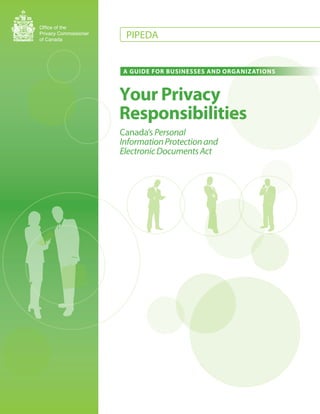 Office of the
Privacy Commissioner
of Canada
                        PIPEDA


                       A GUIDE FOR BUSINESSES AND ORGANIZATIONS



                       Your Privacy
                       Responsibilities
                       Canada’s Personal
                       Information Protection and
                       Electronic Documents Act
 