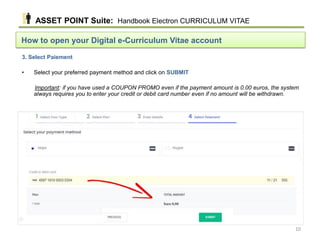 How to open your Digital e-Curriculum Vitae account
3. Select Paiement
• Select your preferred payment method and click on SUBMIT
Important: if you have used a COUPON PROMO even if the payment amount is 0.00 euros, the system
always requires you to enter your credit or debit card number even if no amount will be withdrawn.
ASSET POINT Suite: Handbook Electron CURRICULUM VITAE
10
 