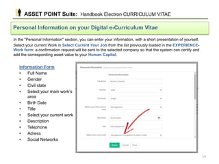 In the "Personal Information" section, you can enter your information, with a short presentation of yourself.
Select your current Work in Select Current Your Job from the list previously loaded in the EXPERIENCE-
Work form: a confirmation request will be sent to the selected company so that the system can certify and
add the corresponding asset value to your Human Capital.
Personal Information on your Digital e-Curriculum Vitae
Information Form
• Full Name
• Gender
• Civil state
• Select your main work’s
area
• Birth Date
• Title
• Select your current work
• Description
• Telephone
• Adress
• Social Networks
ASSET POINT Suite: Handbook Electron CURRICULUM VITAE
14
 