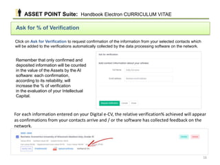Click on Ask for Verification to request confirmation of the information from your selected contacts which
will be added to the verifications automatically collected by the data processing software on the network.
Ask for % of Verification
Remember that only confirmed and
deposited information will be counted
in the value of the Assets by the AI
software: each confirmation,
according to its reliability, will
increase the % of verification
in the evaluation of your Intellectual
Capital.
For each information entered on your Digital e-CV, the relative verification% achieved will appear
as confirmations from your contacts arrive and / or the software has collected feedback on the
network.
ASSET POINT Suite: Handbook Electron CURRICULUM VITAE
16
 