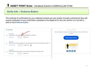 The methods of confirmation by your selected contacts are very simple: through a sharing link they will
receive notification of your information uploaded to the Digital e-CV and can confirm it or not with a
click on the Endorse button
Verify Info – Endorse Botton
ASSET POINT Suite: Handbook Electron CURRICULUM VITAE
17
 