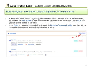 • To enter various information regarding your school education, work experience, extra activities,
etc. click on the Add button: a new information will be added to the list on your Digital e-CV that
you can always update at any time.
• If the Entity is connected to the platform through its Digital e-Company Profile, your data will be
updated in real time and automatically confirmed at 100%.
How to register information on your Digital e-Curriculum Vitae
ASSET POINT Suite: Handbook Electron CURRICULUM VITAE
18
 