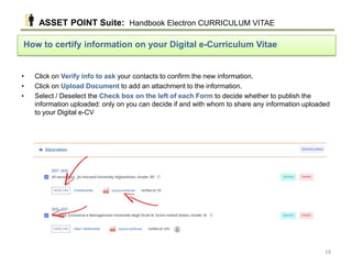 • Click on Verify info to ask your contacts to confirm the new information.
• Click on Upload Document to add an attachment to the information.
• Select / Deselect the Check box on the left of each Form to decide whether to publish the
information uploaded: only on you can decide if and with whom to share any information uploaded
to your Digital e-CV
How to certify information on your Digital e-Curriculum Vitae
ASSET POINT Suite: Handbook Electron CURRICULUM VITAE
19
 