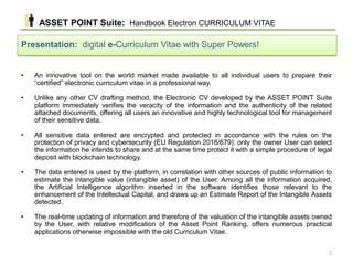 • An innovative tool on the world market made available to all individual users to prepare their
“certified” electronic curriculum vitae in a professional way.
• Unlike any other CV drafting method, the Electronic CV developed by the ASSET POINT Suite
platform immediately verifies the veracity of the information and the authenticity of the related
attached documents, offering all users an innovative and highly technological tool for management
of their sensitive data.
• All sensitive data entered are encrypted and protected in accordance with the rules on the
protection of privacy and cybersecurity (EU Regulation 2016/679): only the owner User can select
the information he intends to share and at the same time protect it with a simple procedure of legal
deposit with blockchain technology.
• The data entered is used by the platform, in correlation with other sources of public information to
estimate the intangible value (intangible asset) of the User. Among all the information acquired,
the Artificial Intelligence algorithm inserted in the software identifies those relevant to the
enhancement of the Intellectual Capital, and draws up an Estimate Report of the Intangible Assets
detected.
• The real-time updating of information and therefore of the valuation of the intangible assets owned
by the User, with relative modification of the Asset Point Ranking, offers numerous practical
applications otherwise impossible with the old Curriculum Vitae.
ASSET POINT Suite: Handbook Electron CURRICULUM VITAE
Presentation: digital e-Curriculum Vitae with Super Powers!
2
 