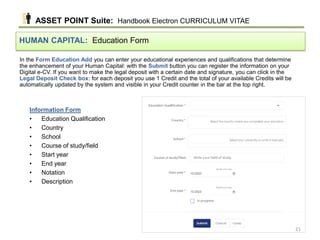In the Form Education Add you can enter your educational experiences and qualifications that determine
the enhancement of your Human Capital: with the Submit button you can register the information on your
Digital e-CV. If you want to make the legal deposit with a certain date and signature, you can click in the
Legal Deposit Check box: for each deposit you use 1 Credit and the total of your available Credits will be
automatically updated by the system and visible in your Credit counter in the bar at the top right.
HUMAN CAPITAL: Education Form
Information Form
• Education Qualification
• Country
• School
• Course of study/field
• Start year
• End year
• Notation
• Description
ASSET POINT Suite: Handbook Electron CURRICULUM VITAE
21
 