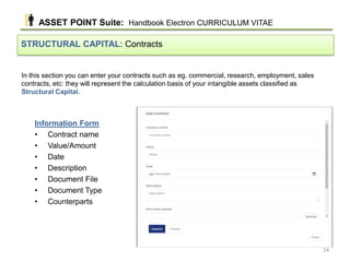 In this section you can enter your contracts such as eg. commercial, research, employment, sales
contracts, etc: they will represent the calculation basis of your intangible assets classified as
Structural Capital.
STRUCTURAL CAPITAL: Contracts
Information Form
• Contract name
• Value/Amount
• Date
• Description
• Document File
• Document Type
• Counterparts
ASSET POINT Suite: Handbook Electron CURRICULUM VITAE
24
 