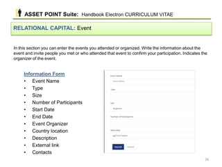 In this section you can enter the events you attended or organized. Write the information about the
event and invite people you met or who attended that event to confirm your participation. Indicates the
organizer of the event.
RELATIONAL CAPITAL: Event
Information Form
• Event Name
• Type
• Size
• Number of Participants
• Start Date
• End Date
• Event Organizer
• Country location
• Description
• External link
• Contacts
ASSET POINT Suite: Handbook Electron CURRICULUM VITAE
26
 