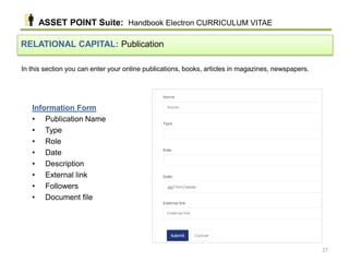 In this section you can enter your online publications, books, articles in magazines, newspapers.
RELATIONAL CAPITAL: Publication
Information Form
• Publication Name
• Type
• Role
• Date
• Description
• External link
• Followers
• Document file
ASSET POINT Suite: Handbook Electron CURRICULUM VITAE
27
 